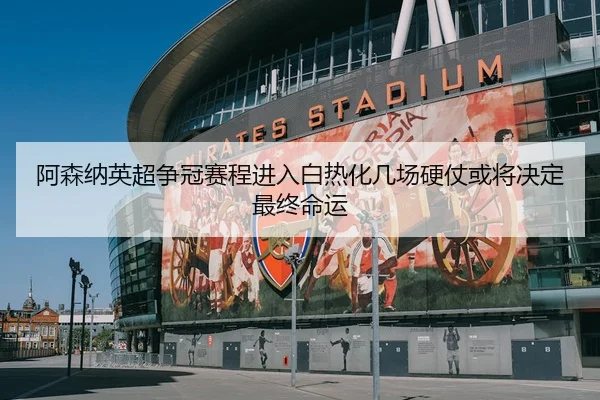 阿森纳英超争冠赛程进入白热化几场硬仗或将决定最终命运